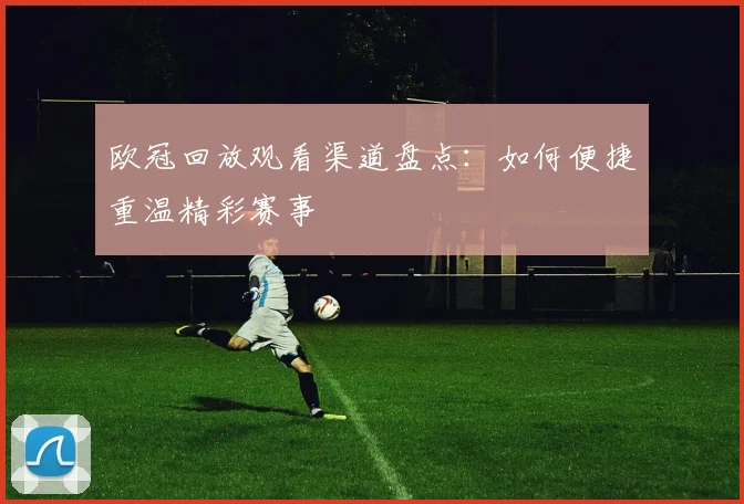 欧冠回放观看渠道盘点：如何便捷重温精彩赛事