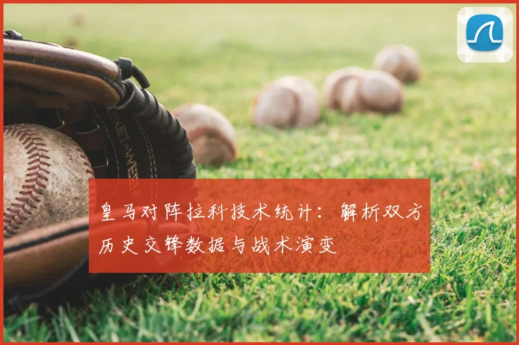 皇马对阵拉科技术统计：解析双方历史交锋数据与战术演变
