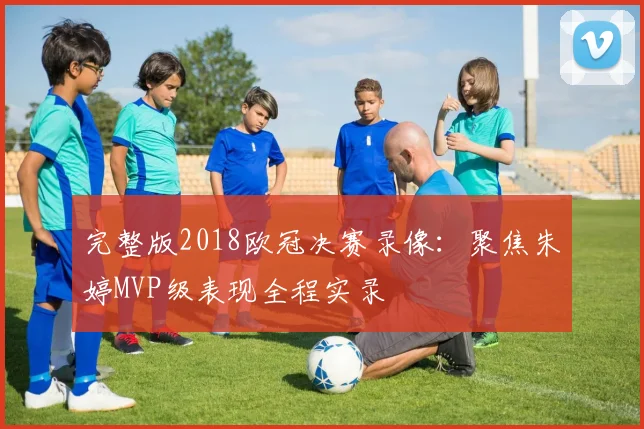 完整版2018欧冠决赛录像：聚焦朱婷MVP级表现全程实录