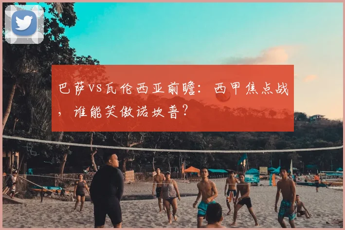 巴萨vs瓦伦西亚前瞻：西甲焦点战，谁能笑傲诺坎普？