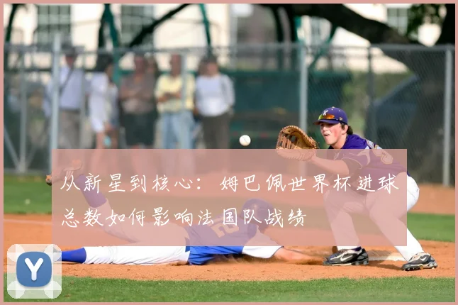 从新星到核心：姆巴佩世界杯进球总数如何影响法国队战绩