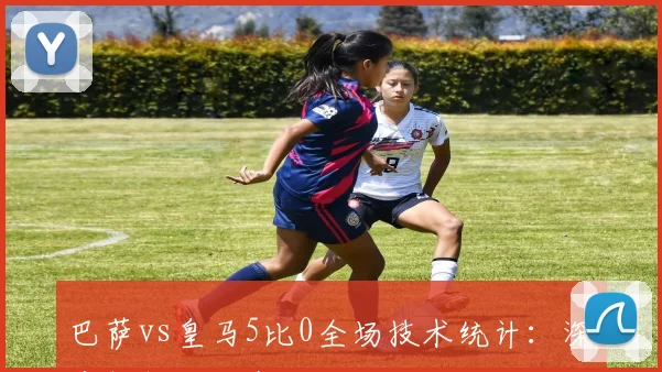 巴萨vs皇马5比0全场技术统计：深度解析碾压式胜利关键数据
