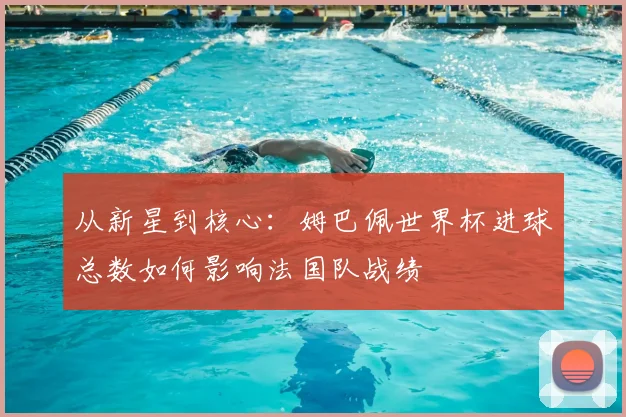 从新星到核心：姆巴佩世界杯进球总数如何影响法国队战绩