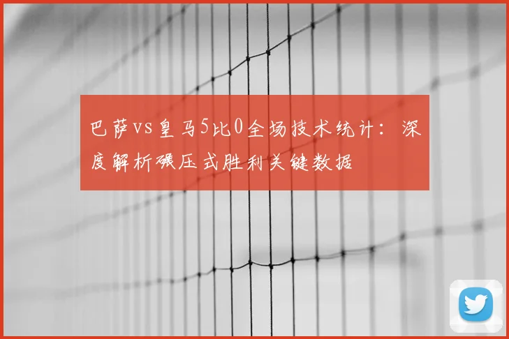 巴萨vs皇马5比0全场技术统计：深度解析碾压式胜利关键数据