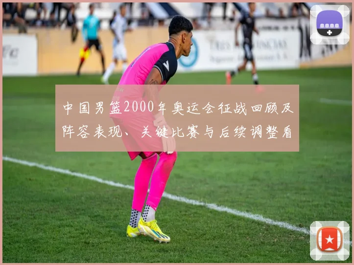 中国男篮2000年奥运会征战回顾及阵容表现、关键比赛与后续调整看点